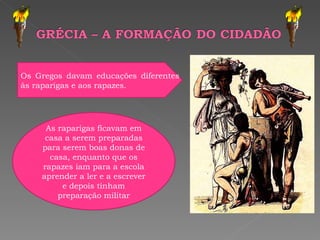 .  As raparigas ficavam em casa a serem preparadas para serem boas donas de casa, enquanto que os rapazes iam para a escola aprender a ler e a escrever e depois tinham preparação militar Os Gregos davam educações diferentes às raparigas e aos rapazes. 