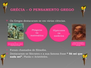 Os Gregos destacaram-se em várias ciências. Foram chamados de filósofos.  Destacaram-se Sócrates e a sua famosa frase  “ Só sei que nada sei” , Platão e Aristóteles. In, www.lpi.tel.uva.es/.../punto2/pitagoras2.jpg Pitágoras na matemática  www.franciscajulia-ramatis.com.br/hipocrates.jpg Hipócrates na medicina 