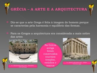 Diz-se que a arte Grega é feita à imagem do homem porque se caracteriza pela harmonia e equilíbrio das formas. Para os Gregos a arquitectura era considerada a mais nobre das artes In, upload.wikimedia.org/.../250px-Parthenon.jpg In, i152.photobucket.com/.../RoadTrip-Atenas04.jpg Na Grécia antiga foram construídos enormes templos, estádios e teatros 