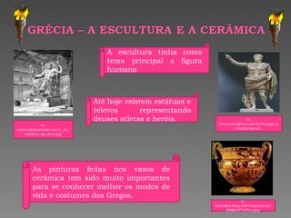 In, www.jornallivre.com.br/images_enviadas/escult... In, www.saberepoder.com/.../a_estatua_de_zeus.jpg In, amadeo.blog.com/repository/143486/371470.p.jpg  As pinturas feitas nos vasos de cerâmica tem sido muito importantes para se conhecer melhor os modos de vida e costumes dos Gregos.  A escultura tinha como tema principal a figura humana Até hoje existem estátuas e relevos representando deuses atletas e heróis. 
