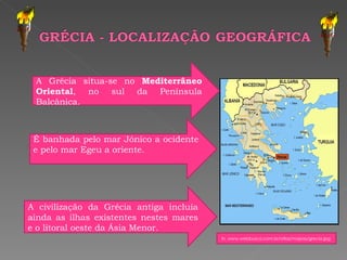 A Grécia situa-se no  Mediterrâneo Oriental , no sul da Península Balcânica. É banhada pelo mar Jónico a ocidente e pelo mar Egeu a oriente. A civilização da Grécia antiga incluía ainda as ilhas existentes nestes mares e o litoral oeste da Ásia Menor. In, www.webbusca.com.br/atlas/mapas/grecia.jpg  
