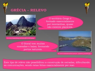 O território Grego é formado essencialmente por montanhas, quase não existem planícies. O litoral tem muitas enseadas e baías, formando portos naturais. Este tipo de relevo não possibilitou a construção de estradas, dificultando as comunicações, sendo estas feitas essencialmente por mar. In, www.clubedoturismo.com.br/.../patmos_postalG.jpg  In, www.freefotolog.net/fotos/387514929.jpeg  