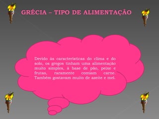 Devido às características do clima e do solo, os gregos tinham uma alimentação muito simples, à base de pão, peixe e frutas, raramente comiam carne. Também gostavam muito de azeite e mel.  