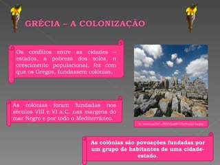 As colónias são povoações fundadas por um grupo de habitantes de uma cidade-estado . As colónias foram fundadas nos séculos VIII e VI a.C. nas margens do mar Negro e por todo o Mediterrâneo. Os conflitos entre as cidades – estados, a pobreza dos solos, o crescimento populacional, fez com que os Gregos, fundassem colónias. In, www.usp.br/.../2007/jusp811/ilustras/p13a.jpg 