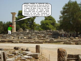 Olímpia também é conhecida pela  gigantesca estátua de Zeus em marfim e ouro, criado pelo escultor Fídias para o templo do deus, e que foi uma das sete maravilhas do mundo antigo. Escavações junto ao templo de Zeus, durante os anos 50, revelaram a existência de um estúdio que se supõe ter pertencido a Fídias. 