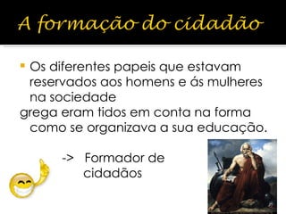 Os diferentes papeis que estavam reservados aos homens e ás mulheres na sociedade grega eram tidos em conta na forma como se organizava a sua educação. ->  Formador de  cidadãos 