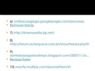 6)  civilizacaogrega.googlepages.com/processo Remover frame   7)  http://kinemasofia.zip.net/ 8) http://forum.outerspace.com.br/showthread.php?t=139160 9)  saintseiyasagadoolimpo.blogspot.com/2007/11/a... Remover frame   10)  macfly.multiply.com/journal/item/41 