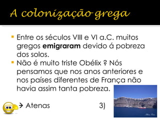 Entre os séculos VIII e VI a.C. muitos gregos  emigraram  devido á pobreza dos solos. Não é muito triste Obélix ? Nós pensamos que nos anos anteriores e nos países diferentes de França não havia assim tanta pobreza.    Atenas  3)  