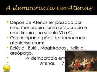 Depois de Atenas ter passado por uma monarquia , uma aristocracia e uma tirania , no século VI a.C . Os principais órgãos de democracia ateniense eram: Eclésia , Bulé , Magistrados , Helieia , areópago. -> democracia em Atenas  7) 