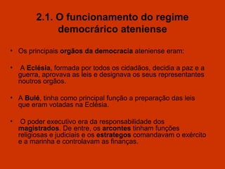 2.1. O funcionamento do regime democrárico ateniense Os principais  orgãos da democracia  ateniense eram: A  Eclésia , formada por todos os cidadãos ,  decidia a paz e a guerra, aprovava as leis e designava os seus representantes noutros orgãos. A  Bulé , tinha como principal função a preparação das leis que eram votadas na Eclésia. O poder executivo era da responsabilidade dos  magistrados . De entre, os  arcontes  tinham funções religiosas e judiciais e os  estrategos  comandavam o exército e a marinha e controlavam as finanças. 