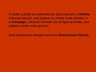 O poder judicial era exercido por dois tribunais: a  Helieia  (tribunal popular, que julgava os crimes mais simples) e o  Areópago  ( tribunal formado por antigos arcontes, que julgava crimes mais graves). Esta democracia designa-se como  Democracia Directa . 