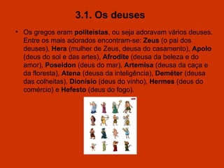 3.1. Os deuses   Os gregos eram  politeistas , ou seja adoravam vários deuses. Entre os mais adorados encontram-se:  Zeus  (o pai dos deuses),  Hera  (mulher de Zeus, deusa do casamento),  Apolo  (deus do sol e das artes),  Afrodite  (deusa da beleza e do amor),  Poseidon  (deus do mar),  Artemisa  (deusa da caça e da floresta),  Atena  (deusa da inteligência),  Deméter  (deusa das colheitas),  Dionísio  (deus do vinho),  Hermes  (deus do comércio) e  Hefesto  (deus do fogo). 