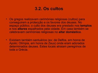 3.2. Os cultos Os gregos realizavam cerimónias religiosas  (cultos) p ara conseguirem a protecção e os favores dos deuses. No espaço público, o culto dos deuses era prestado nos  templos  e nos  altares  espalhados pela cidade. Em casa também se celebravam cerimónias religiosas no  a ltar  d oméstico . Ex i stiam também santuários  (ex: de Delfos, em honra de Apolo; Olímpia, em honra de Zeus)  onde eram adorados determinados deuses .   E stes locais atrai a m peregrinos de toda a Grécia. 