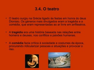 3.4. O teatro O teatro surgiu na Grécia ligado às festas em honra do deus Dionisio. Os géneros mais divulgados eram a tragédia e a comédia, que eram representadas ao ar livre em anfiteatros. A  tragédia  era uma história baseada nas relações entre homens e deuses, nos conflitos e paixões humanas. A  comédia  fazia crítica à sociedade e costumes da época, procurando ridicularizar pessoas e situações e provocar o riso. 
