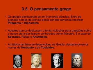 3.5. O pensamento grego Os gregos destacaram-se em inumeras ciências. Entre os grandes nomes da ciência deste período devemos recordar  Pitágoras  e  Hipócrates . Aqueles que se dedicavam a tentar soluções para questões sobre o nosso dia-a-dia ficaram conhecidos como filósofos. É o caso de  Sócrates , Platão e  Aristóteles . A história também se desenvolveu na Grécia, destacando-se os nomes de  Heródoto  e de  Tucídides . 