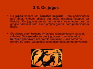 3.6. Os jogos  Os  jogos  tinham um  carácter sagrado . Para   participarem nos jogos vinham atletas dos mais distantes lugares da Grécia . Os jogos eram de tal maneira importantes que os gregos paravam tudo, até a própria guerra, para parteciparem neles.  Os atletas eram homens livres que representavam as suas cidades. Os  vencedores  dos jogos eram considerados  heróis  e ganhavam um prémio simbólico - uma coroa de oliveira ou louro. Os atletas competiam pala honra de vencer. 