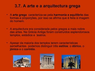 3.7. A arte e a arquitectura grega A  arte grega   caracteriza-se pela  harmonia e equilíbrio  das formas e proporções, por isso se afirma que é feita à imagem do homem. A arquitectura era considerada pelos gregos a mais nobre das artes. Na Grécia Antiga foram construídos esplendorosos templos, estádios e  teatros. Apesar da maioria dos templos terem características semelhantes  podemos distinguir três  estilos : o  dórico , o  jónico  e o  coríntio . 
