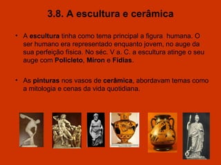 3.8. A escultura e cerâmica A  escultura  tinha como tema principal a figura  humana. O ser humano era representado enquanto jovem, no auge da sua perfeição física. No séc. V a. C. a escultura atinge o seu auge com  Policleto ,  Míron  e  Fídias . As  pinturas  nos vasos de  cerâmica , abordavam temas como a mitologia e cenas da vida quotidiana.  