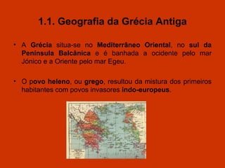 1.1. Geografia da Grécia Antiga A  Grécia  situa-se no  Mediterrâneo Oriental , no  sul   da   Península Balcânica   e é banhada a ocidente pelo mar Jónico e a Oriente pelo mar Egeu. O p ovo heleno , ou  grego , resultou da mistura dos primeiros habitantes com povos invasores  indo-europeus . 