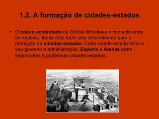 1.2. A formação de cidades-estados O   relevo acidentado  da Grécia dificultava o contacto entre as regiões,   tendo este facto sido determinante para a formação de  cidades-estados . Cada cidade-estado tinha o seu governo e administração.  Esparta  e  Atenas  eram importantes e poderosas cidades-estados .  
