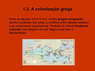 1.3. A colonização grega Entre os séculos VIII e VI a.C. muitos  gregos emigraram  devido à pobresa dos solos, a conflitos entre cidades-estados e  a o crescimento populacional. Partindo da Grécia  funda r am col ó nias  nas margens do mar Negro e por todo o Mediterrâneo. 