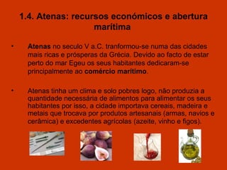 1.4. Atenas: recursos económicos e abertura marítima   Atenas  no seculo V a.C .  tranformou-se numa das cidades mais ricas e prósperas da Grécia. Devido ao facto de estar perto do mar Egeu os seus habitantes dedicaram-se principalmente ao  comércio mar í timo . Atenas tinha um  clima e  solo pobre s  logo, não produzia a quantidade necess á ria de alimentos para alimentar os seus habitantes por isso, a cidade importava cereais, madeira e metais que trocava por produtos artesanais (armas, navios e cerâmica) e excedentes agrícolas   (azeite, vinho e figos). 