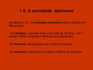 1.5. A sociadade  ateniense No século V a.C. a  sociedade ateniense  estava dividida em três grupos: Os  cidadãos ,  homens livres com mais de 18 anos, com o serviço militar cumprido e filhos de pais atenienses. Os  metecos , estrangeiros que viviam em Atenas. Os  escravos , prisioneiros de guerra e filhos de escravos. 