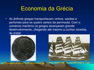Economia da Grécia As ânforas gregas transportavam vinhos, azeites e perfumes para os quatro cantos da península. Com o comércio marítimo os gregos alcançaram grande desenvolvimento, chegando até mesmo a cunhar moedas de metal.  www.marinha.pt/.../ra_ago2007/pag14_1.jpg  img175.imageshack.us/img175/3831/juliano01xz8.jpg   