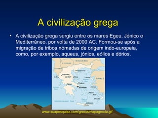 A civilização grega A civilização grega surgiu entre os mares Egeu, Jónico e Mediterrâneo, por volta de 2000 AC. Formou-se após a migração de tribos nómadas de origem indo-europeia, como, por exemplo, aqueus, jónios, eólios e dórios.  www.suapesquisa.com/grecia/mapagrecia.gif   