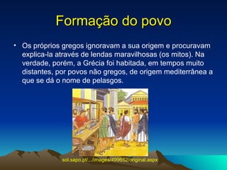 Formação do povo Os próprios gregos ignoravam a sua origem e procuravam explica-la através de lendas maravilhosas (os mitos). Na verdade, porém, a Grécia foi habitada, em tempos muito distantes, por povos não gregos, de origem mediterrânea a que se dá o nome de pelasgos.  sol.sapo.pt/.../images/499652/original.aspx   
