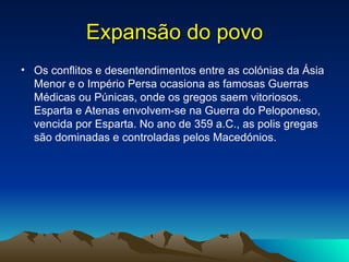 Expansão do povo Os conflitos e desentendimentos entre as colónias da Ásia Menor e o Império Persa ocasiona as famosas Guerras Médicas ou Púnicas, onde os gregos saem vitoriosos. Esparta e Atenas envolvem-se na Guerra do Peloponeso, vencida por Esparta. No ano de 359 a.C., as polis gregas são dominadas e controladas pelos Macedónios.  