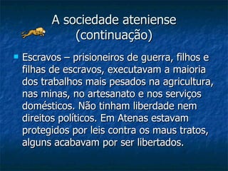 A sociedade ateniense (continuação) Escravos – prisioneiros de guerra, filhos e filhas de escravos, executavam a maioria  dos trabalhos mais pesados na agricultura, nas minas, no artesanato e nos serviços domésticos. Não tinham liberdade nem direitos políticos. Em Atenas estavam protegidos por leis contra os maus tratos, alguns acabavam por ser libertados. 