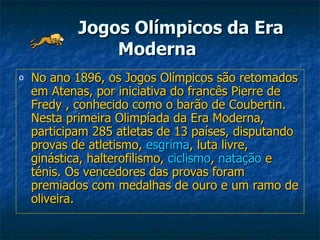 Jogos Olímpicos da Era Moderna   No ano 1896, os Jogos Olímpicos são retomados em Atenas, por iniciativa do francês Pierre de Fredy , conhecido como o barão de Coubertin. Nesta primeira Olimpíada da Era Moderna, participam 285 atletas de 13 países, disputando provas de atletismo,  esgrima , luta livre, ginástica, halterofilismo,  ciclismo ,  natação  e ténis. Os vencedores das provas foram premiados com medalhas de ouro e um ramo de oliveira.  