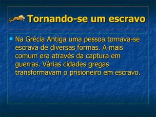 Tornando-se um escravo   Na Grécia Antiga uma pessoa tornava-se escrava de diversas formas. A mais comum era através da captura em guerras. Várias cidades gregas transformavam o prisioneiro em escravo.   