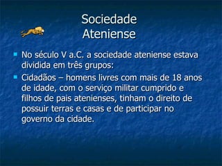 Sociedade  Ateniense  No século V a.C. a sociedade ateniense estava dividida em três grupos: Cidadãos – homens livres com mais de 18 anos de idade, com o serviço militar cumprido e filhos de pais atenienses, tinham o direito de possuir terras e casas e de participar no governo da cidade. 