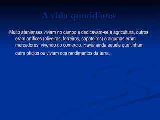 A vida quotidiana   Muito atenienses viviam no campo e dedicavam-se á agricultura, outros eram artífices (oliveiras, ferreiros, sapateiros) e algumas eram mercadores, vivendo do comercio. Havia ainda aquele que tinham outra ofícios ou viviam dos rendimentos da terra.   