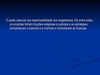 O poder executa era responsabilidade dos magistrados. De entre estes, os arcontes tinham funções religiosas e judiciais e os estrategos comandavam o exercito e a marinha e controlavam as finanças.  