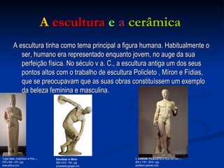 A   escultura  e   a   cerâmica   A escultura tinha como tema principal a figura humana. Habitualmente o ser, humano era representado enquanto jovem, no auge da sua perfeição física. No século v a. C., a escultura antiga um dos seus pontos altos com o trabalho de escultura Policleto , Míron e Fídias, que se preocupavam que as suas obras constituíssem um exemplo da beleza feminina e masculina.  Tugtar  kore , maighdean ar fhíor  ... 378 x 920 - 47k - jpg www.abhus.com  Discóbolo  de  Mirón 509 x 815 - 10k - jpg picasaweb.google.com IL  CANONE POLICLETO  di Rica Van Den  ... 809 x 1181 - 831k - jpg achilleion.splinder.com  