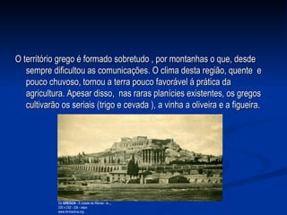 O território grego é formado sobretudo , por montanhas o que, desde sempre dificultou as comunicações. O clima desta região, quente  e pouco chuvoso, tornou a terra pouco favorável á prática da agricultura. Apesar disso,  nas raras planícies existentes, os gregos cultivarão os seriais (trigo e cevada ), a vinha a oliveira e a figueira.  Os  GREGOS  - A cidade de Atenas -  o   ... 320 x 232 - 22k - aspx www.formactiva.org  