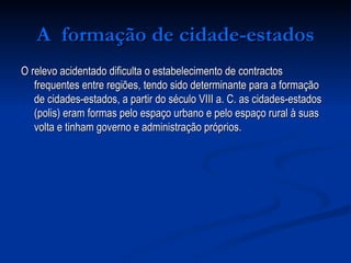 A  formação de cidade-estados O relevo acidentado dificulta o estabelecimento de contractos frequentes entre regiões, tendo sido determinante para a formação de cidades-estados, a partir do século VIII a. C. as cidades-estados (polis) eram formas pelo espaço urbano e pelo espaço rural à suas volta e tinham governo e administração próprios.  