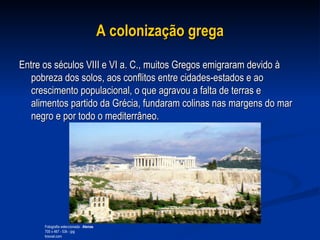 A colonização grega   Entre os séculos VIII e VI a. C., muitos Gregos emigraram devido à pobreza dos solos, aos conflitos entre cidades-estados e ao crescimento populacional, o que agravou a falta de terras e alimentos partido da Grécia, fundaram colinas nas margens do mar negro e por todo o mediterrâneo.  Fotografia seleccionada :  Atenas 700 x 467 - 53k - jpg troovel.com  