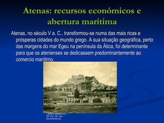 Atenas: recursos económicos e abertura marítima Atenas, no século V a. C., transformou-se numa das mais ricas e prósperas cidades do mundo grego. A sua situação geográfica, perto das margens do mar Egeu na península da Ática, foi determinante para que os atenienses se dedicassem predominantemente ao comercio marítimo.  ...  grega do  século V a. c. ,  ... 320 x 232 - 22k - aspx www.formactiva.org 