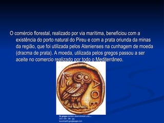 O comércio florestal, realizado por via marítima, beneficiou com a existência do porto natural do Pireu e com a prata oriunda da minas da região, que foi utilizada pelos Atenienses na cunhagem de moeda (dracma de prata). A moeda, utilizada pelos gregos passou a ser aceite no comercio realizado por todo o Mediterrâneo. Os gregos  também desenvolveram uma  ... 330 x 354 - 39k - jpg luisvinhas93.googlepages.com  