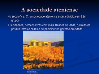 A sociedade ateniense No século V a. C., a sociedade ateniense estava dividida em três grupos: Os cidadãos, homens livres com mais 18 anos de idade, o direito de possuir terras e casas e de participar no governo da cidade.  A  Sociedade  Ateniense era um  ... 591 x 556 - 45k - jpg nunorogeriocm.blog.com  