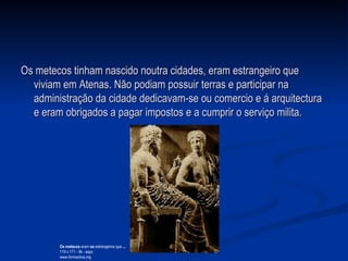 Os metecos tinham nascido noutra cidades, eram estrangeiro que viviam em Atenas. Não podiam possuir terras e participar na  administração da cidade dedicavam-se ou comercio e á arquitectura e eram obrigados a pagar impostos e a cumprir o serviço milita.  Os metecos  eram  os  estrangeiros que  ... 119 x 171 - 9k - aspx www.formactiva.org  