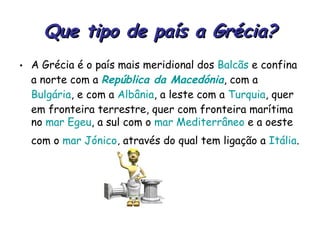 Que tipo de país a Grécia? A Grécia é o país mais meridional dos  Balcãs  e confina a norte com a  República da Macedónia , com a  Bulgária , e com a  Albânia , a leste com a  Turquia , quer em fronteira terrestre, quer com fronteira marítima no  mar Egeu , a sul com o  mar Mediterrâneo  e a oeste com o  mar Jónico , através do qual tem ligação a  Itália .   