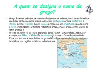 A quem se designa o nome de grego? Grego é o nome pelo qual os romanos designavam os helenos, habitantes da Hélade que ficou conhecida como Grécia. As formas  portuguesa   Grécia ,  castelhana  e  italiana   Grecia ,  francesa   Grèce ,  inglesa   Greece , são um  eruditismo  calcado sobre o  latim   Græcia  (com o  etnónimo  respectivo  grego ,  griego ,  greco ,  grec  e  greek , do latim  græcus') O todo em latim foi de início designado como  Hellas , -  adis , Hélade. Assim, por exemplo, em  Plínio, o Velho . Em  Cassiodoro  já ocorre a forma latina  Hellada . Esta, por sua vez, é empréstimo do gr.  Hellás  -  ádos , que desde  Ésquilo  designa a totalidade das regiões habitadas pelos helenos.   