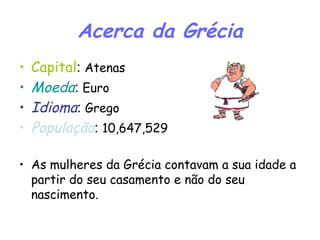 Acerca da Grécia Capital :  Atenas Moeda :  Euro Idioma :  Grego População :  10,647,529 As mulheres da Grécia contavam a sua idade a partir do seu casamento e não do seu nascimento. 