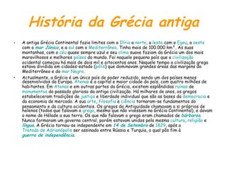 História da Grécia antiga A antiga Grécia Continental fazia limites com a  Ilíria  a  norte , a  leste  com o  Egeu , a  oeste  com o  mar Jónico , e a  sul  com o  Mediterrâneo . Tinha mais de 100.000 km². As suas montanhas, com o  céu  quase sempre azul e seu  clima  suave faziam da Grécia um dos mais maravilhosos e melhores  países  do mundo. Foi naquele pequeno país que a  civilização  ocidental começou há mais de dois mil e oitocentos anos. Naquele tempo a civilização grega estava dividida em cidades-estado ( pólis ) que dominavam grandes áreas das margens do Mediterrâneo e do  mar Negro . Actualmente, a Grécia é um único país de poder reduzido, sendo um dos países menos desenvolvidos da Europa.  Atenas  é a capital e maior cidade do país, com quatro milhões de habitantes. Em  Atenas  e em outras partes da Grécia, existem esplêndidas  ruínas  de  monumentos  do passado glorioso da antiga civilização. Há milhares de anos, os gregos estabeleceram tradições de  justiça  e liberdade individual que são as bases da  democracia  e da economia de mercado. A sua  arte ,  filosofia  e  ciência  tornaram-se fundamentos do pensamento e da cultura ocidentais. Os gregos da Antiguidade chamavam a si próprios de helenos (todos que falavam o  grego , mesmo que não vivessem na Grécia Continental), e davam o nome de Hélade a sua terra. Os que não falavam o grego eram chamados de  bárbaros . Nunca formaram um governo central, porém estavam unidos pela mesma  cultura ,  religião  e  língua . A Grécia tornou-se independente em  14 de Setembro  de  1829 , após o  Tratado de Adrianópolis  ser assinado entre Rússia e Turquia, o qual pôs fim à  guerra de independência . 