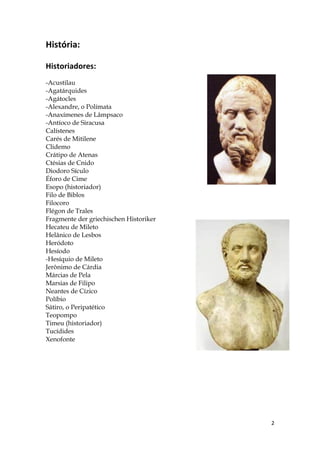 História:

Historiadores:
-Acustilau
-Agatárquides
-Agátocles
-Alexandre, o Polímata
-Anaxímenes de Lâmpsaco
-Antíoco de Siracusa
Calístenes
Carés de Mitilene
Clidemo
Crátipo de Atenas
Ctésias de Cnido
Diodoro Sículo
Éforo de Cime
Esopo (historiador)
Filo de Biblos
Filocoro
Flégon de Trales
Fragmente der griechischen Historiker
Hecateu de Mileto
Helânico de Lesbos
Heródoto
Hesíodo
-Hesíquio de Mileto
Jerônimo de Cárdia
Márcias de Pela
Marsias de Filipo
Neantes de Cízico
Políbio
Sátiro, o Peripatético
Teopompo
Timeu (historiador)
Tucídides
Xenofonte




                                        2
 